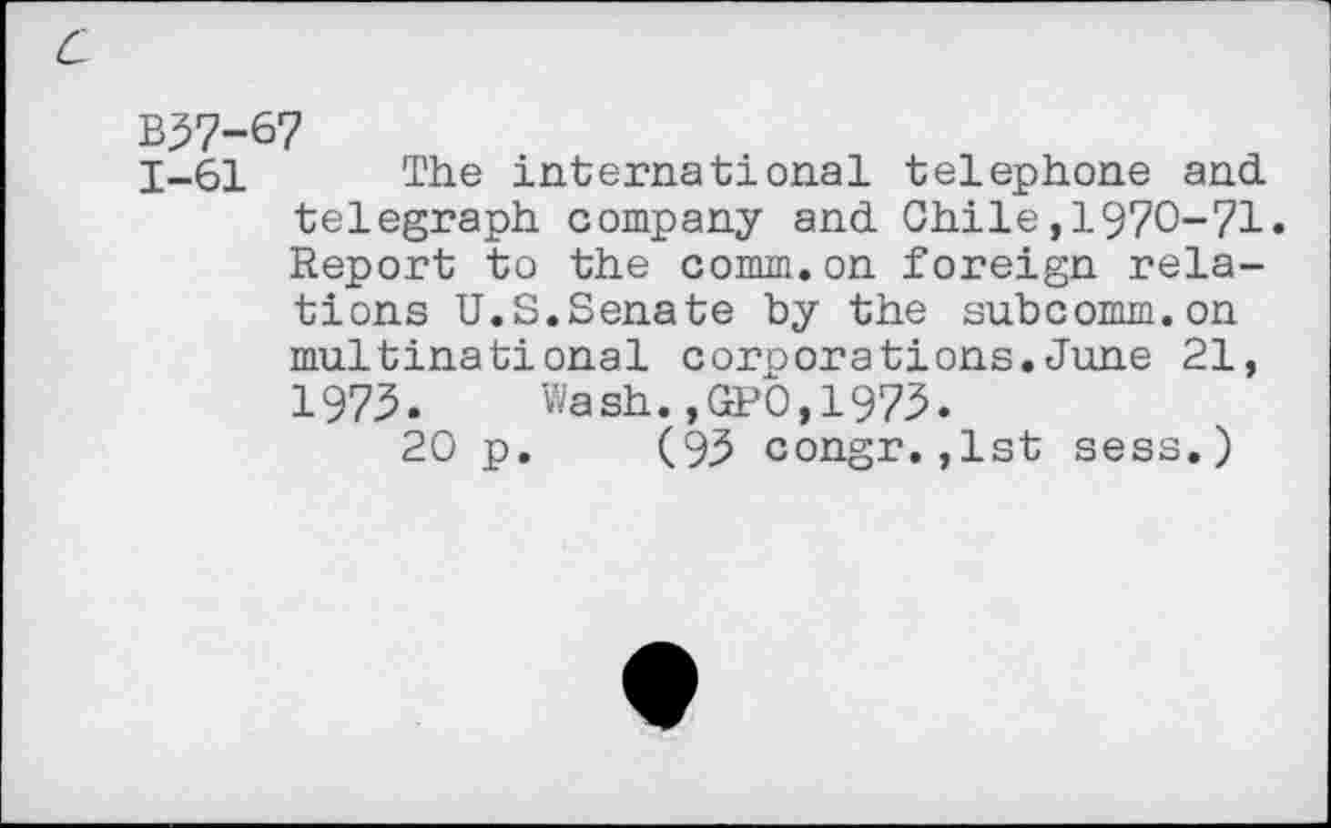 ﻿B57-67
1-61 The international telephone and. telegraph company and. Chile ,1970-71» Report to the comm.on foreign relations U.S.Senate by the subcomm.on multinational corporations.June 21, 1975» Wash.,GPO,1975»
20 p. (95 congr.,1st sess.)
